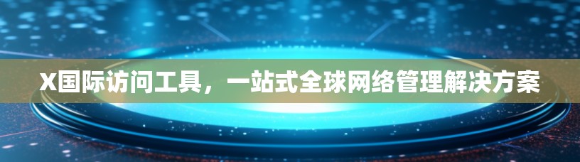 X国际访问工具，一站式全球网络管理解决方案