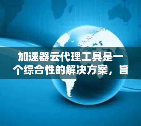 加速器云代理工具是一个综合性的解决方案，旨在优化云环境中的应用部署、管理和集成流程。以下是对这一工具的详细分析和总结