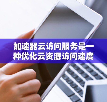 加速器云访问服务是一种优化云资源访问速度的工具，通过缓存、内容分发和优化传输路径来减少延迟和提升带宽效率。以下是详细的解释