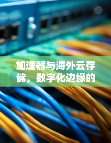 加速器与海外云存储，数字化边缘的新解决方案