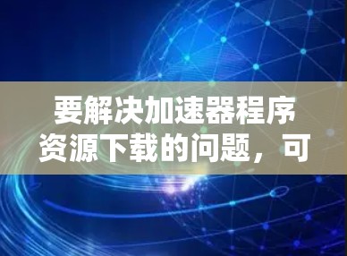 要解决加速器程序资源下载的问题，可以按照以下步骤进行