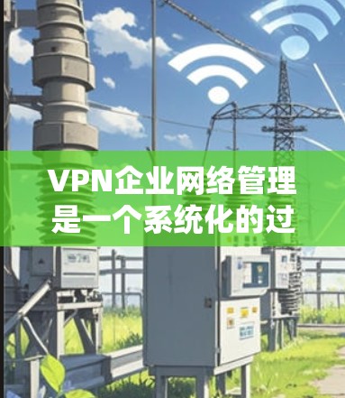 VPN企业网络管理是一个系统化的过程，涉及多个关键环节。以下是对VPN企业网络管理的详细分步说明