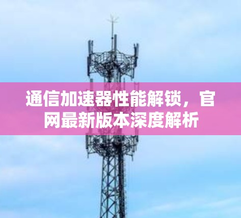 通信加速器性能解锁，官网最新版本深度解析