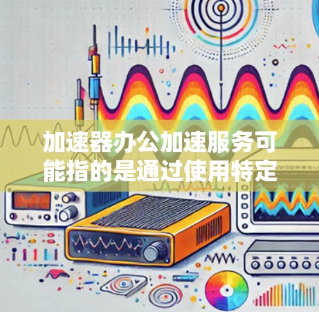 加速器办公加速服务可能指的是通过使用特定的工具或平台来提高办公效率和生产力。以下是一些可能的解释和相关服务
