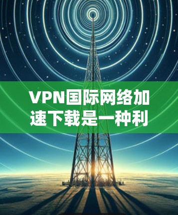 VPN国际网络加速下载是一种利用VPN技术来提高从国际服务器下载数据速度的方法。以下是对该技术的详细分析