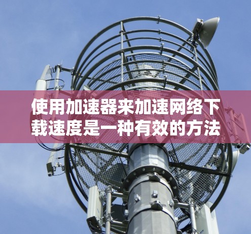 使用加速器来加速网络下载速度是一种有效的方法，但要实现最佳效果，需要综合考虑以下几个方面