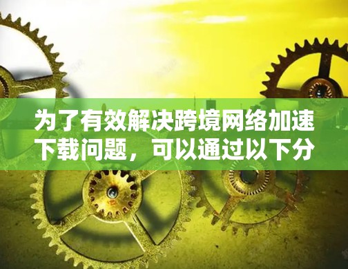 为了有效解决跨境网络加速下载问题，可以通过以下分步实施方案来实现