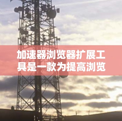 加速器浏览器扩展工具是一款为提高浏览器性能而设计的插件，通过优化内存、缓存和资源管理来加快网页加载速度。以下是对该工具的详细分析和使用建议
