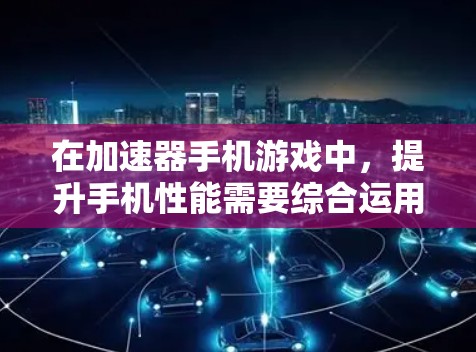 在加速器手机游戏中，提升手机性能需要综合运用多种方法和技能，以下是对游戏机制的详细分析和策略建议