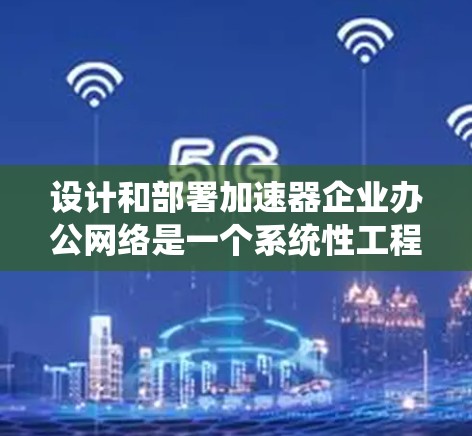 设计和部署加速器企业办公网络是一个系统性工程，需要综合考虑多个因素以确保高效、安全和稳定。以下是对这一过程的详细总结