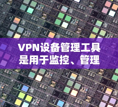 VPN设备管理工具是用于监控、管理和控制VPN服务器和客户端的软件，帮助用户在公网环境中安全访问私有网络资源。以下是对这些工具的详细分类和分析