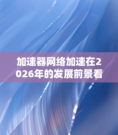 加速器网络加速在2026年的发展前景看似广阔,以下是对该领域的深入分析