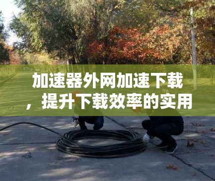加速器外网加速下载，提升下载效率的实用解决方案