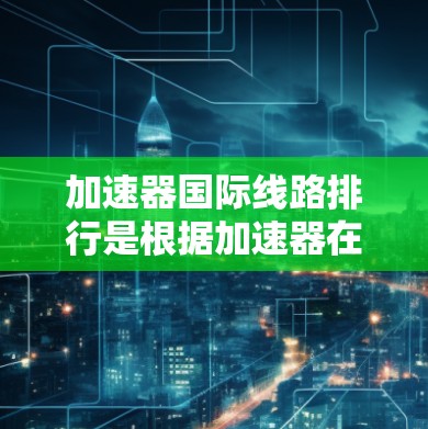 加速器国际线路排行是根据加速器在高能物理研究中的贡献、技术能力、参与国家的数量以及实验影响力等因素来进行评定。以下是基于这些因素整理的国际加速器排行榜