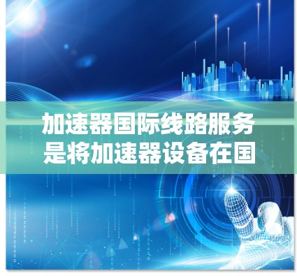 加速器国际线路服务是将加速器设备在国际范围内运营和协作的综合服务,旨在为科研机构提供高效的加速解决方案。以下是对该服务的详细分析