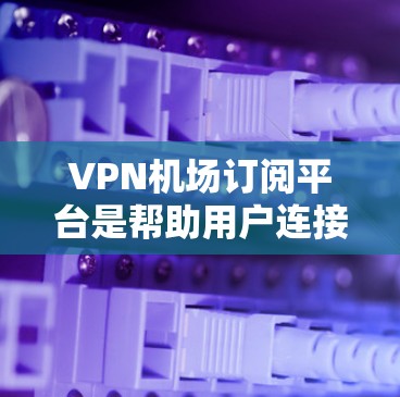 VPN机场订阅平台是帮助用户连接到机场网络的便捷工具，适用于国际旅行中的网络需求。以下是一些主要的VPN机场订阅平台，并对它们进行了分析和对比，帮助用户做出明智的选择