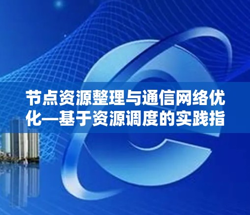 节点资源整理与通信网络优化—基于资源调度的实践指南 节点资源整理与通信网络优化—基于资源调度的实践指南