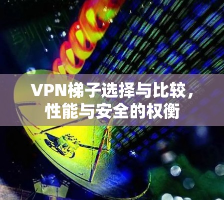 VPN梯子选择与比较,性能与安全的权衡 VPN梯子选择与比较,性能与安全的权衡