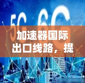 加速器国际出口线路,提升通信效率 加速器国际出口线路,提升通信效率