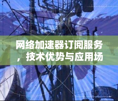 网络加速器订阅服务,技术优势与应用场景分析 网络加速器订阅服务,技术优势与应用场景分析