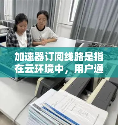 加速器订阅线路是指在云环境中,用户通过订阅服务,获得基于加速器的网络性能优化方案。以下是关于加速器订阅线路的详细分析和解决方案 加速器订阅线路是指在云环境中,用户通过订阅服务,获得基于加速器的网络性能优化方案。以下是关于加速器订阅线路的详细分析和解决方案