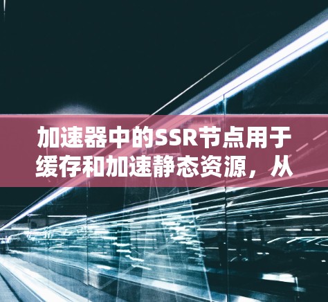 加速器中的SSR节点用于缓存和加速静态资源，从而提升网站的加载速度和用户体验。以下是对其功能和配置的详细分析