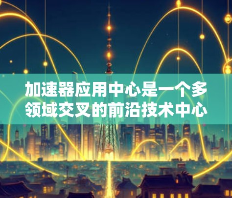 加速器应用中心是一个多领域交叉的前沿技术中心,涵盖了从医疗到能源、材料科学、计算机技术等多个领域。以下是对各领域的详细分析 加速器应用中心是一个多领域交叉的前沿技术中心,涵盖了从医疗到能源、材料科学、计算机技术等多个领域。以下是对各领域的详细分析
