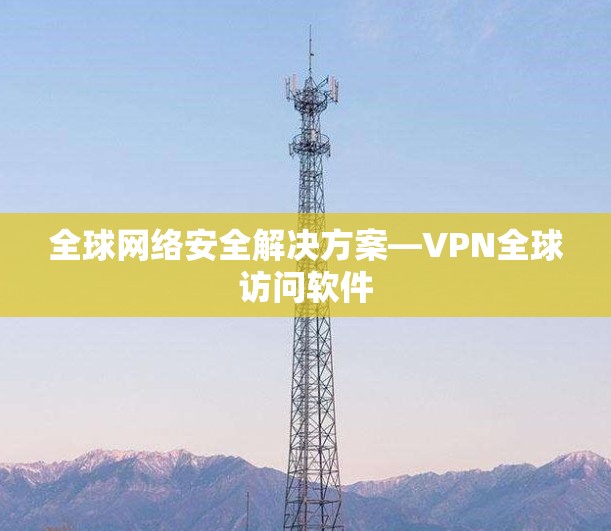 全球网络安全解决方案—VPN全球访问软件 全球网络安全解决方案—VPN全球访问软件