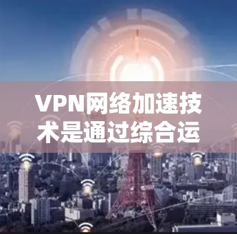VPN网络加速技术是通过综合运用多种技术手段来提高VPN连接的速度和效率，同时确保数据的安全性。以下是对VPN网络加速技术的详细总结