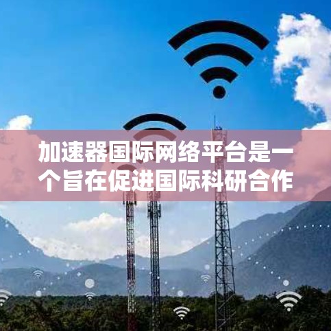 加速器国际网络平台是一个旨在促进国际科研合作的创新工具，专为加速科研项目进展而设计。它通过提供信息共享、合作机会和资源支持，帮助研究人员跨越时空，高效完成科学探索任务。以下是对该平台的详细分析