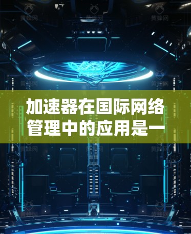 加速器在国际网络管理中的应用是一个复杂但重要的话题，涉及到多个领域，包括网络架构、数据传输优化、带宽管理以及安全等。以下是一些关键点和解释，帮助你理解加速器在国际网络管理中的作用和应用