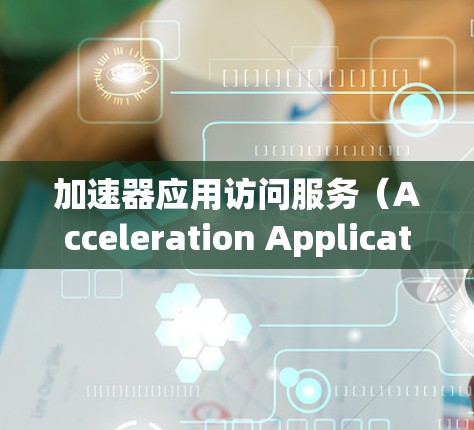 加速器应用访问服务（Acceleration Application Access Service）是一个综合性的服务，旨在高效管理和优化加速器资源，以提升应用性能。以下是对该服务的详细分析