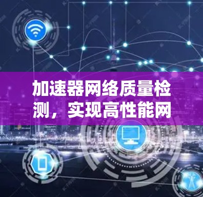 加速器网络质量检测,实现高性能网络传输的关键 加速器网络质量检测,实现高性能网络传输的关键