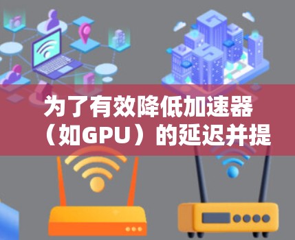 为了有效降低加速器（如GPU）的延迟并提升性能，可以采取以下分步骤的优化方案