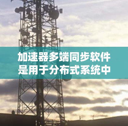 加速器多端同步软件是用于分布式系统中高效数据同步和一致性的重要工具，结合了数据加速和一致性协议。以下是对其的详细分析和总结
