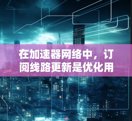 在加速器网络中，订阅线路更新是优化用户访问速度的重要机制。以下是对该机制的详细分析和总结