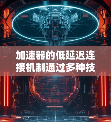 加速器的低延迟连接机制通过多种技术手段来优化数据传输，减少延迟，提高网络效率。以下是对加速器低延迟连接的详细分析和总结