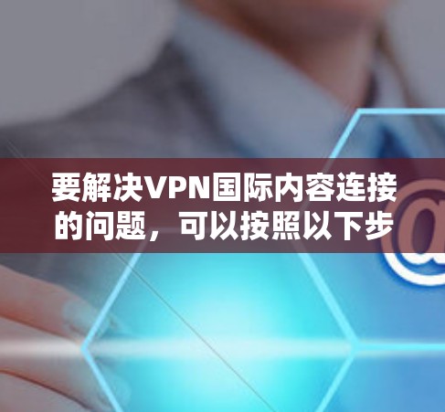 要解决VPN国际内容连接的问题，可以按照以下步骤进行