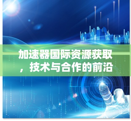 加速器国际资源获取,技术与合作的前沿探索 加速器国际资源获取,技术与合作的前沿探索