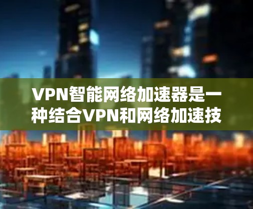 VPN智能网络加速器是一种结合VPN和网络加速技术的解决方案，旨在提供高效、安全的网络连接，同时优化性能。以下是对VPN智能网络加速器的详细分析