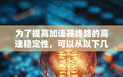 为了提高加速器线路的高速稳定性,可以从以下几个方面进行优化和设计 为了提高加速器线路的高速稳定性,可以从以下几个方面进行优化和设计