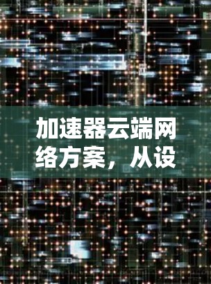 加速器云端网络方案,从设计到实施的全面的分析 加速器云端网络方案,从设计到实施的全面的分析