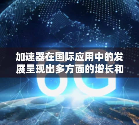 加速器在国际应用中的发展呈现出多方面的增长和技术创新,涵盖了从基础科学到工业应用的广泛领域。以下是对加速器国际应用加速的详细分析 加速器在国际应用中的发展呈现出多方面的增长和技术创新,涵盖了从基础科学到工业应用的广泛领域。以下是对加速器国际应用加速的详细分析