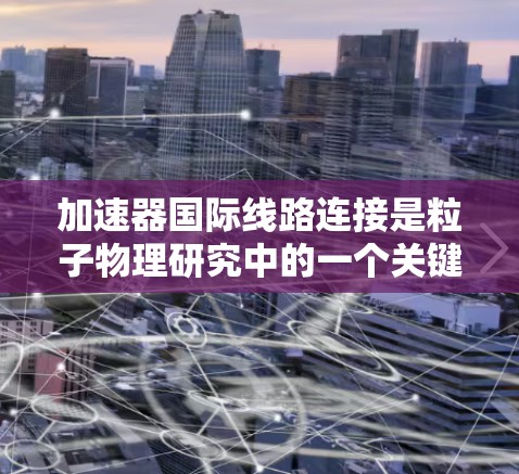 加速器国际线路连接是粒子物理研究中的一个关键技术,旨在通过全球化的网络协同使用加速器设备,促进国际合作和高效数据共享。以下是对这一概念的详细总结 加速器国际线路连接是粒子物理研究中的一个关键技术,旨在通过全球化的网络协同使用加速器设备,促进国际合作和高效数据共享。以下是对这一概念的详细总结
