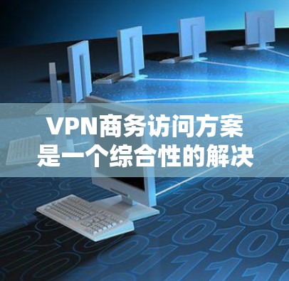 VPN商务访问方案是一个综合性的解决方案，旨在为企业提供安全、可靠的网络访问渠道，同时满足不同用户的需求。以下是该方案的详细构成和实施步骤