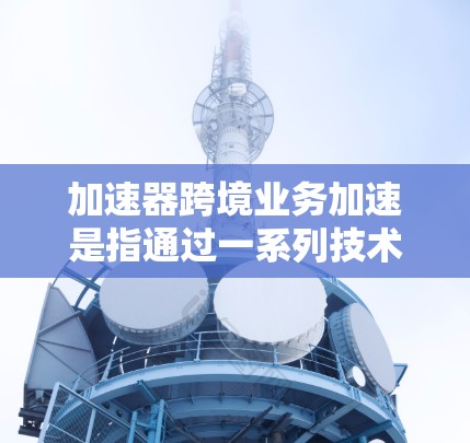 加速器跨境业务加速是指通过一系列技术和服务，帮助企业在跨国或跨地区的业务活动中提升效率、降低成本、确保合规。以下是对该概念的详细分析和总结