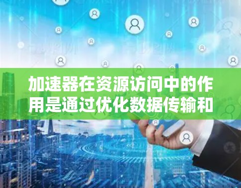 加速器在资源访问中的作用是通过优化数据传输和处理速度，解决资源访问中的性能瓶颈问题。以下是加速器在资源访问中的详细作用和应用场景