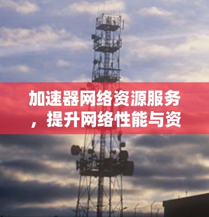 加速器网络资源服务,提升网络性能与资源利用率 加速器网络资源服务,提升网络性能与资源利用率