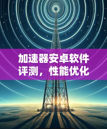 加速器安卓软件评测，性能优化与用户体验提升之旅
