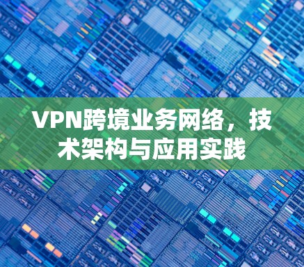 VPN跨境业务网络,技术架构与应用实践 VPN跨境业务网络,技术架构与应用实践